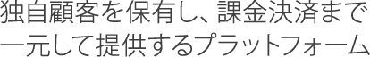 独自顧客を保有し、課金決済まで一元して提供するプラットフォーム